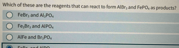 Which of these are the reagents that can react to form AlBr_3 and FePO_4 as products?
FeBr_3 and Al_3PO_4
Fe_2Br_3 and AlPO_4
AlFe and Br_3PO_4