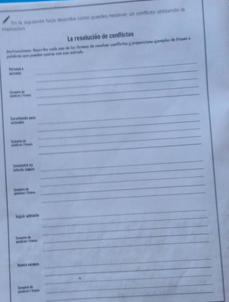 En la siguiente haja describe como puedes resolver un conflicto utilizando la 
mediación 
La resolución de conflictos 
Instrucciones: Describa cada una de las formas de resolver conflictos y proporcione ejemplos de frases o 
palabros que puedan usarse con exe método. 
Persona a_ 
persona 
_ 
Diagia d 
_ 
putatres : Tysses 
_ 
_ 
_ 
_ 
Escuchande para 
an corwter 
_ 
Urepios du 
_ 
éésabiua I évança 
_ 
Encuentra un 
interés comin 
_ 
_ 
_ 
_ 
_ 
Lnagõea do 
polebres / frèses 
Seguir adelante_ 
_ 
Euaspios de 
_ 
palabres ) tranca_ 
_ 
Núnça asumeas 
_ 
_ 
_ 
Ermpies de 
palabras / fraçza_ 
_