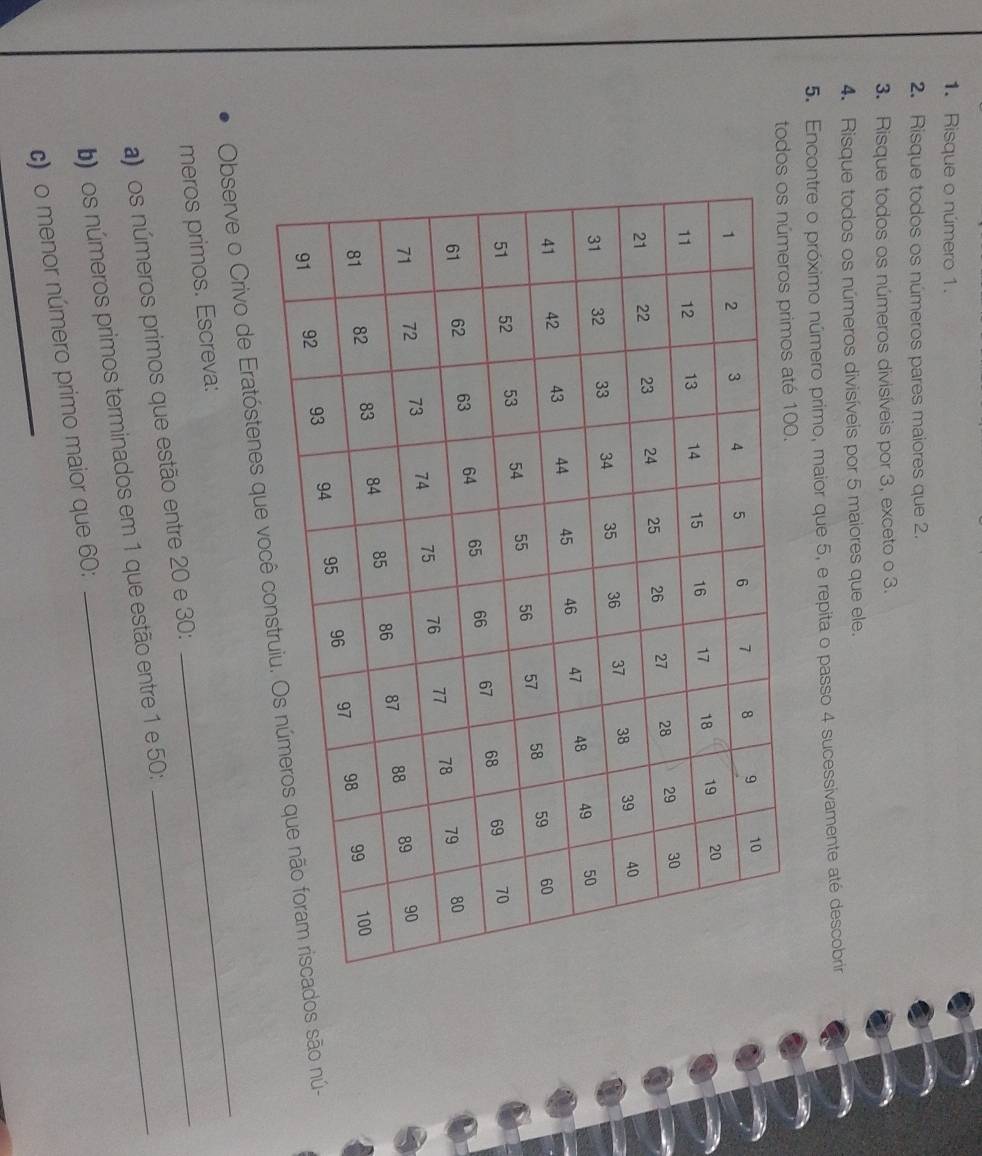 Risque o número 1. 
2. Risque todos os números pares maiores que 2. 
3. Risque todos os números divisíveis por 3, exceto o 3. 
4. Risque todos os números divisíveis por 5 maiores que ele. 
5. Encontre o próximo número primo, maior que 5, e repita o passo 4 sucessivamente até descobrir 
tod00. 
Observe o Crivo de Eratóstenes qs são nú- 
meros primos. Escreva: 
_ 
a) os números primos que estão entre 20 e 30 : 
_ 
b)os números primos terminados em 1 que estão entre 1 e 50 : 
_ 
c) o menor número primo maior que 60 :