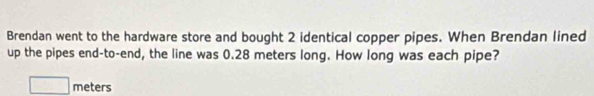 Brendan went to the hardware store and bought 2 identical copper pipes. When Brendan lined 
up the pipes end-to-end, the line was 0.28 meters long. How long was each pipe?
□ meters