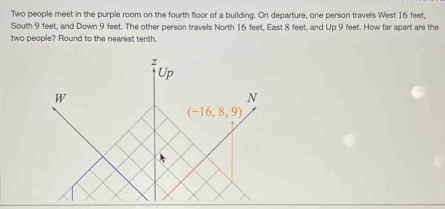 Two people meet in the purple room on the fourth floor of a building. On departure, one person travels West 16 feet,
South 9 feet, and Down 9 feet. The other person travels North 16 feet, East 8 feet, and Up 9 feet. How far apart are the
two people? Round to the nearest tenth.