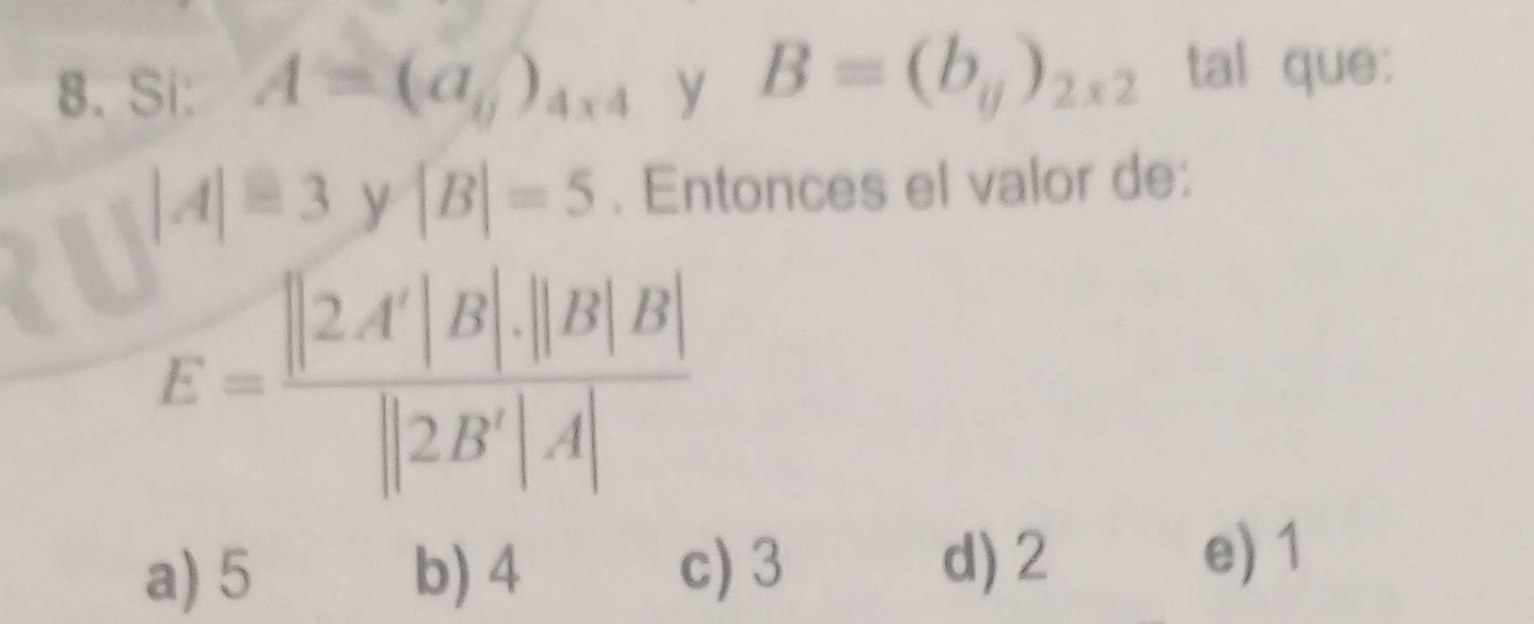 Si: A=(a_0)_4* 4 y B=(b_ij)_2* 2 tal que:
|A|equiv 3 y |B|=5. Entonces el valor de:
E= ||2A'|B|· ||B|B|/||2B'|· |A| 
a) 5 b) 4 c) 3
d) 2 e) 1