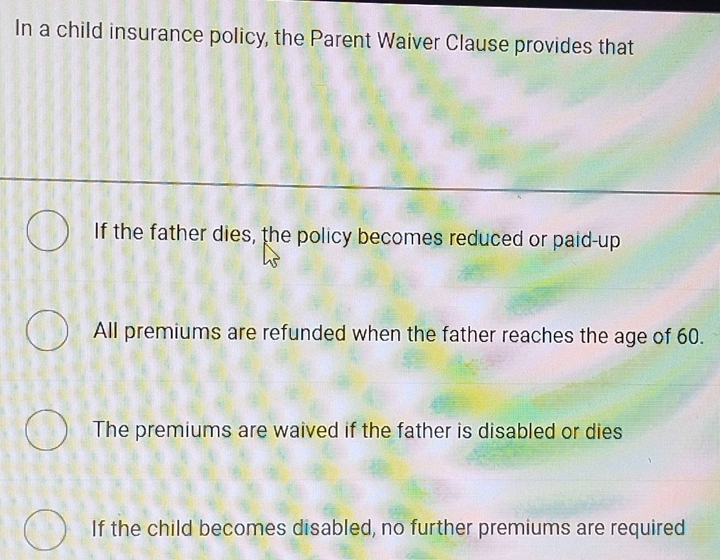 In a child insurance policy, the Parent Waiver Clause provides that
If the father dies, the policy becomes reduced or paid-up
All premiums are refunded when the father reaches the age of 60.
The premiums are waived if the father is disabled or dies
If the child becomes disabled, no further premiums are required