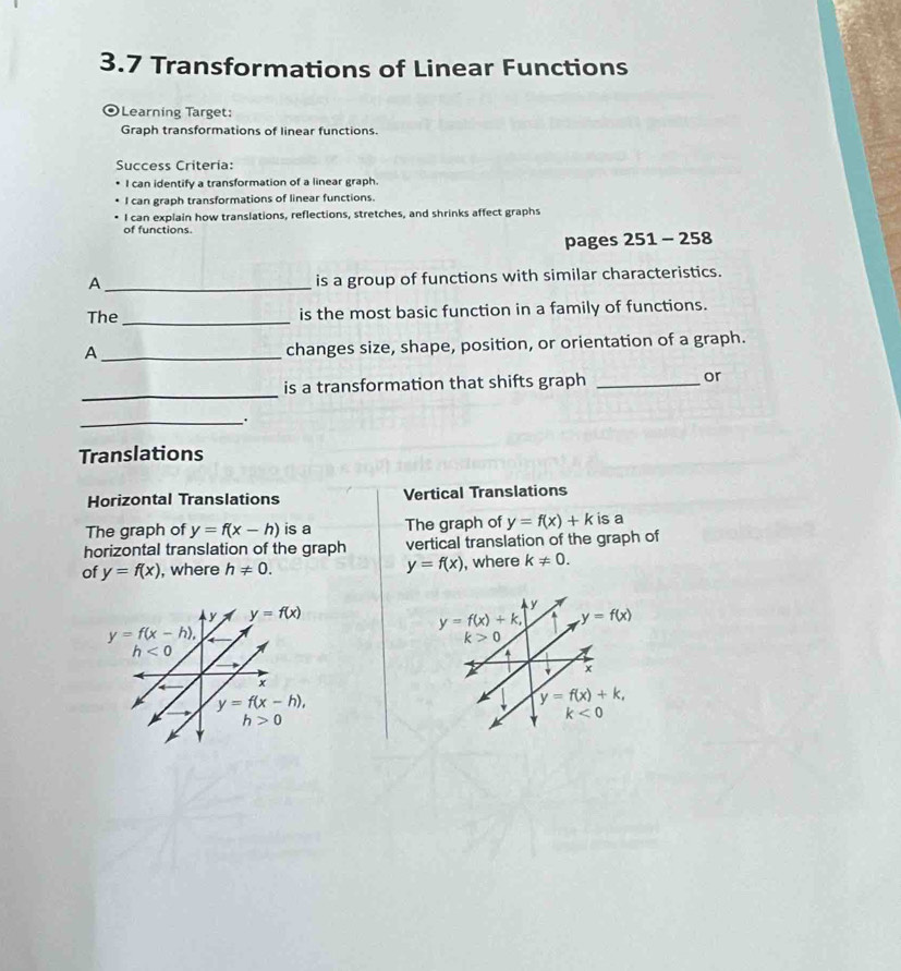 3.7 Transformations of Linear Functions
OLearning Target:
Graph transformations of linear functions.
Success Criteria:
I can identify a transformation of a linear graph.
I can graph transformations of linear functions.
I can explain how translations, reflections, stretches, and shrinks affect graphs
of functions.
pages 251 - 258
_A
is a group of functions with similar characteristics.
The _is the most basic function in a family of functions.
_A
changes size, shape, position, or orientation of a graph.
_
is a transformation that shifts graph _or
_
Translations
Horizontal Translations Vertical Translations
The graph of y=f(x-h) is a The graph of y=f(x)+k is a
horizontal translation of the graph vertical translation of the graph of
of y=f(x) , where h!= 0. y=f(x) , where k!= 0.