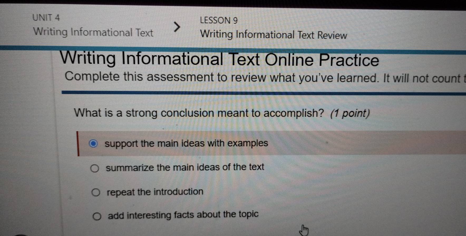 LESSON 9
Writing Informational Text Writing Informational Text Review
Writing Informational Text Online Practice
Complete this assessment to review what you've learned. It will not count t
What is a strong conclusion meant to accomplish? (1 point)
support the main ideas with examples
summarize the main ideas of the text
repeat the introduction
add interesting facts about the topic