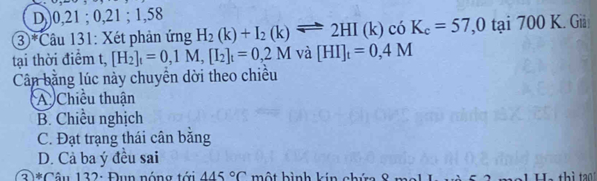 D,) 0, 21; 0, 21; 1, 58
3)*Câu 131: Xét phản ứng H_2(k)+I_2(k)leftharpoons 2HI(k)cdK_c=57, 0tai700K Giả
tại thời điểm t, [H_2]_t=0,1M, [I_2]_t=0,2M 1 1 [HI]_t=0,4M
Cân băng lúc này chuyên dời theo chiều
A Chiều thuận
B. Chiều nghịch
C. Đạt trạng thái cân bằng
D. Cả ba ý đều sai
3)*Câu 132: Đụn nóng tới 445°C một hình kin chứ thì tao 1