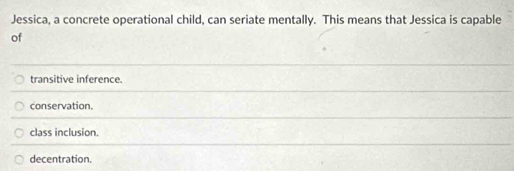 Jessica, a concrete operational child, can seriate mentally. This means that Jessica is capable
of
transitive inference.
conservation.
class inclusion.
decentration.