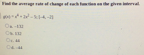 Find the average rate of change of each function on the given interval.
g(x)=x^4+2x^2-5;[-4,-2]
a. -132
b. 132
c. 44
d. -44