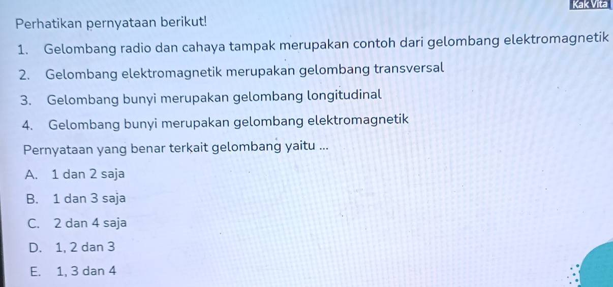 Kak Vita
Perhatikan pernyataan berikut!
1. Gelombang radio dan cahaya tampak merupakan contoh dari gelombang elektromagnetik
2. Gelombang elektromagnetik merupakan gelombang transversal
3. Gelombang bunyi merupakan gelombang longitudinal
4. Gelombang bunyi merupakan gelombang elektromagnetik
Pernyataan yang benar terkait gelombang yaitu ...
A. 1 dan 2 saja
B. 1 dan 3 saja
C. 2 dan 4 saja
D. 1, 2 dan 3
E. 1, 3 dan 4