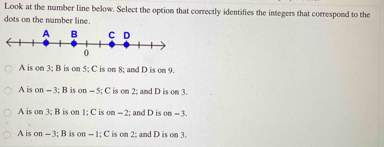 Look at the number line below. Select the option that correctly identifies the integers that correspond to the
dots on the number line.
A is on 3; B is on 5; C is on 8; and D is on 9.
A is on -3; B is on -5; C is on 2; and D is on 3.
A is on 3; B is on 1; C is on -2; and D is on −3.
A is on -3; B is on - 1; C is on 2; and D is on 3.