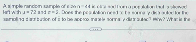 A simple random sample of size n=44 is obtained from a population that is skewed 
left with mu =72 and sigma =2. Does the population need to be normally distributed for the 
sampling distribution of x to be approximately normally distributed? Why? What is the