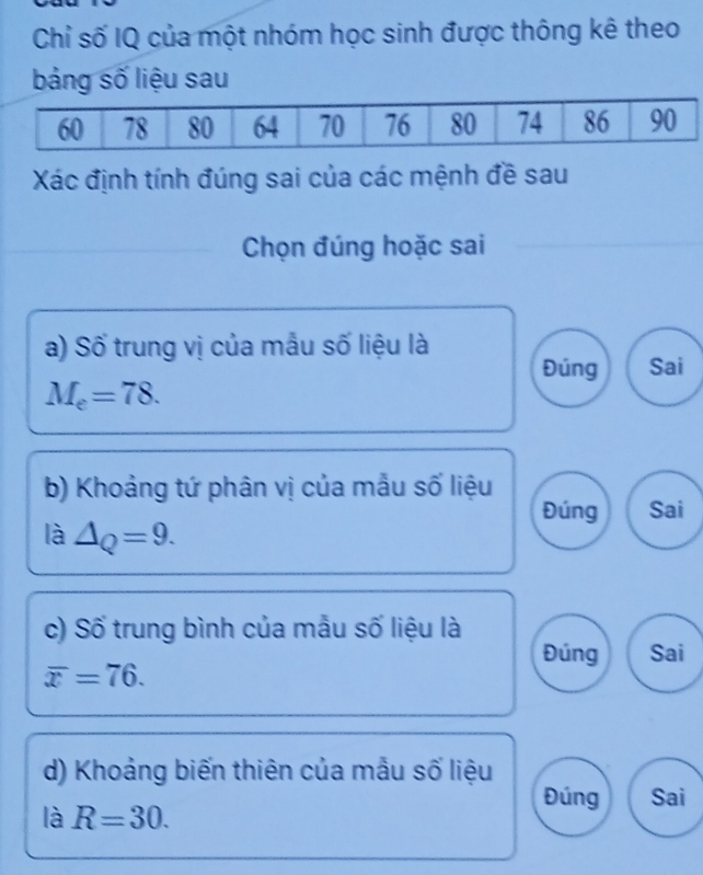 Chỉ số IQ của một nhóm học sinh được thông kê theo
bảng số liệu sau
Xác định tính đúng sai của các mệnh đề sau
Chọn đúng hoặc sai
a) Số trung vị của mẫu số liệu là
Đúng Sai
M_e=78. 
b) Khoảng tứ phân vị của mẫu số liệu
Đúng Sai
là △ _Q=9. 
c) Số trung bình của mẫu số liệu là Sai
Đúng
overline x=76. 
d) Khoảng biến thiên của mẫu số liệu
Đúng Sai
là R=30.