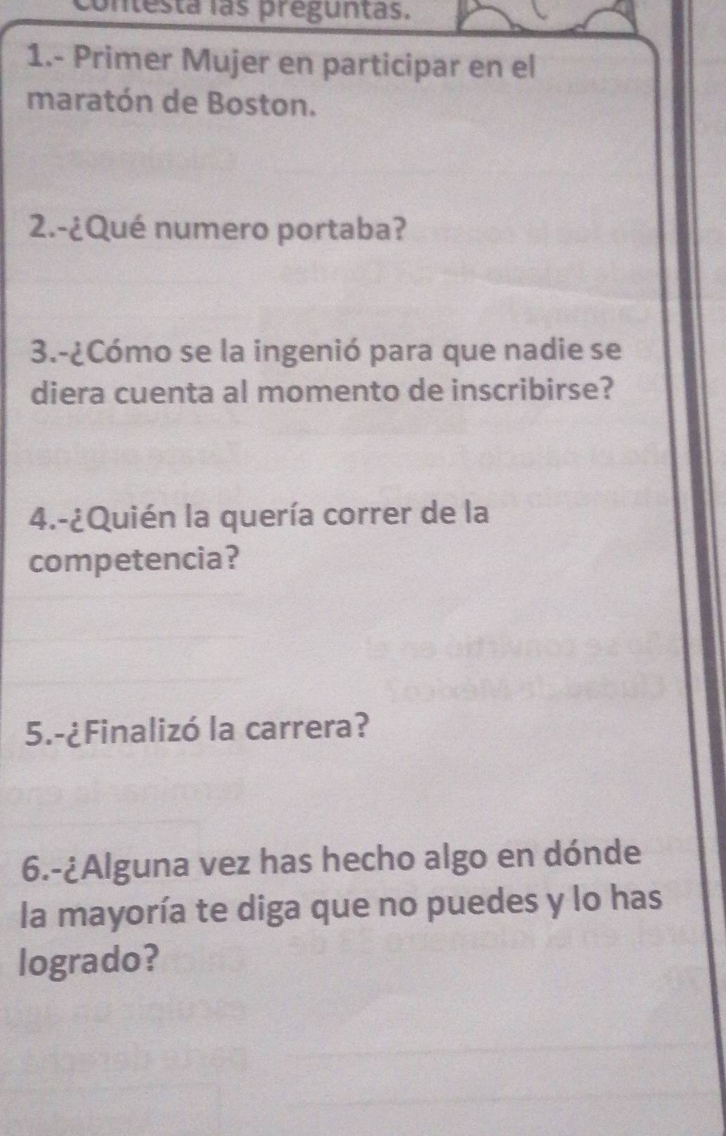 contesta las preguntas. 
1.- Primer Mujer en participar en el 
maratón de Boston. 
2.-¿Qué numero portaba? 
3.-¿Cómo se la ingenió para que nadie se 
diera cuenta al momento de inscribirse? 
4.-¿Quién la quería correr de la 
competencia? 
5.-¿Finalizó la carrera? 
6.-¿Alguna vez has hecho algo en dónde 
la mayoría te diga que no puedes y lo has 
logrado?