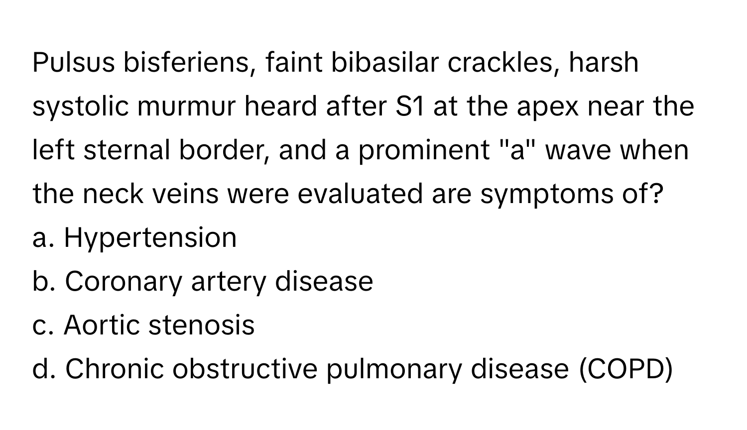 Pulsus bisferiens, faint bibasilar crackles, harsh systolic murmur heard after S1 at the apex near the left sternal border, and a prominent "a" wave when the neck veins were evaluated are symptoms of?

a. Hypertension
b. Coronary artery disease
c. Aortic stenosis
d. Chronic obstructive pulmonary disease (COPD)