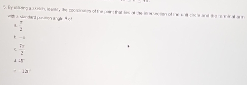 By utilizing a sketch, identify the coordinates of the point that lies at the intersection of the unit circle and the terminal arm
with a standard position angle θ of
a  π /2 
b. —π
C  7π /2 
d 45°
e -120°