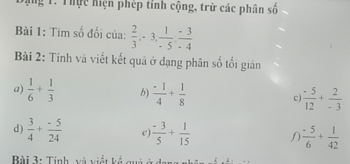 Đạng 1: Thực hiện phép tính cộng, trừ các phân số 
Bài 1: Tìm số đối của:  2/3 , -3,  1/-5 ,  (-3)/-4 
Bài 2: Tính và viết kết quả ở dạng phân số tối giản 
a)  1/6 + 1/3 
b)  (-1)/4 + 1/8 
c)  (-5)/12 + 2/-3 
d)  3/4 + (-5)/24 
e)  (-3)/5 + 1/15  f  (-5)/6 + 1/42 
Bài 3: Tính, và viết kế quả ở c