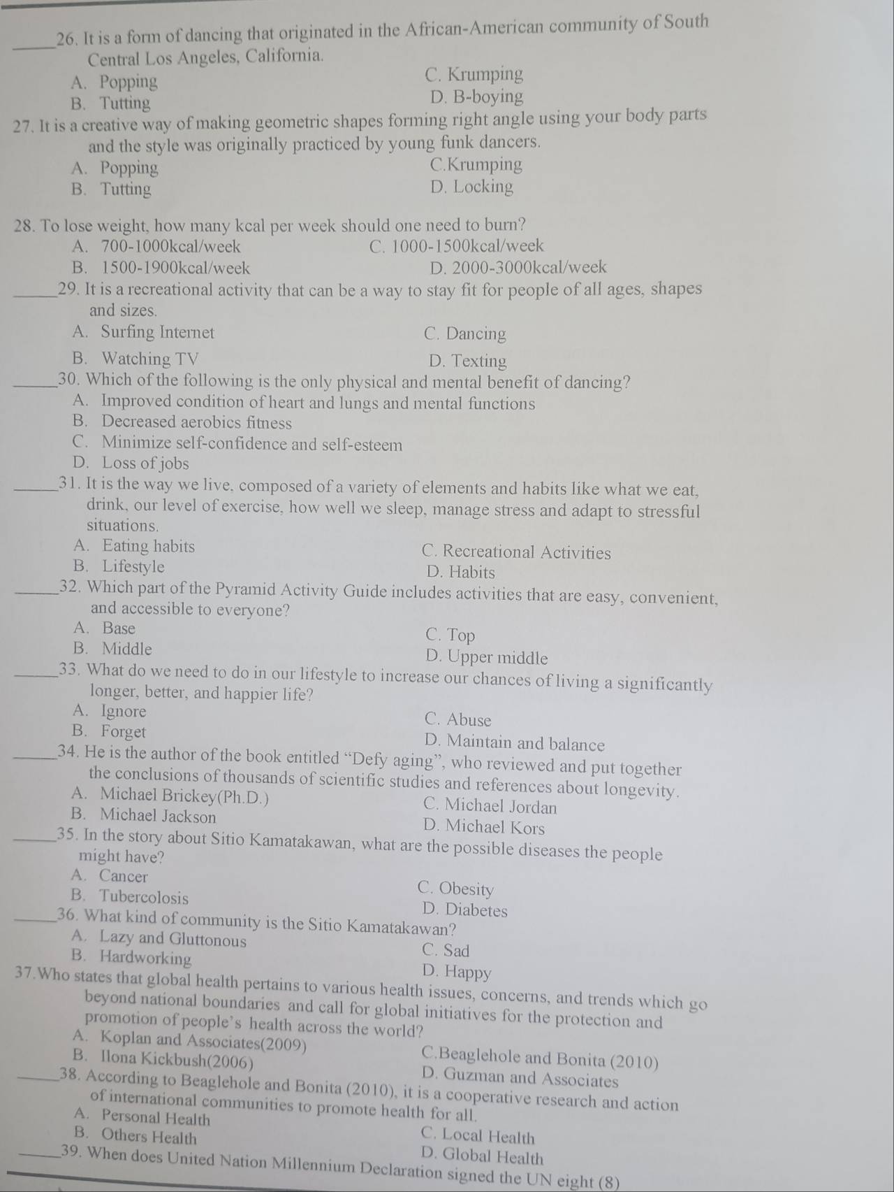 It is a form of dancing that originated in the African-American community of South
_
Central Los Angeles, California.
A. Popping
C. Krumping
B. Tutting D. B-boying
27. It is a creative way of making geometric shapes forming right angle using your body parts
and the style was originally practiced by young funk dancers.
A. Popping C.Krumping
B. Tutting D. Locking
28. To lose weight, how many kcal per week should one need to burn?
A. 700-1000kcal/week C. 1000-1500kcal/week
B. 1500-1900kcal/week D. 2000-3000kcal/week
_29. It is a recreational activity that can be a way to stay fit for people of all ages, shapes
and sizes.
A. Surfing Internet C. Dancing
B. Watching TV D. Texting
_30. Which of the following is the only physical and mental benefit of dancing?
A. Improved condition of heart and lungs and mental functions
B. Decreased aerobics fitness
C. Minimize self-confidence and self-esteem
D. Loss of jobs
_31. It is the way we live, composed of a variety of elements and habits like what we eat,
drink, our level of exercise, how well we sleep, manage stress and adapt to stressful
situations.
A. Eating habits C. Recreational Activities
B. Lifestyle D. Habits
_32. Which part of the Pyramid Activity Guide includes activities that are easy, convenient,
and accessible to everyone?
A. Base C. Top
B. Middle D. Upper middle
_33. What do we need to do in our lifestyle to increase our chances of living a significantly
longer, better, and happier life?
A. Ignore C. Abuse
B. Forget D. Maintain and balance
_34. He is the author of the book entitled “Defy aging”, who reviewed and put together
the conclusions of thousands of scientific studies and references about longevity.
A. Michael Brickey(Ph.D.) C. Michael Jordan
B. Michael Jackson D. Michael Kors
_35. In the story about Sitio Kamatakawan, what are the possible diseases the people
might have?
A. Cancer C. Obesity
B. Tubercolosis D. Diabetes
_36. What kind of community is the Sitio Kamatakawan?
A. Lazy and Gluttonous C. Sad
B. Hardworking D. Happy
37.Who states that global health pertains to various health issues, concerns, and trends which go
beyond national boundaries and call for global initiatives for the protection and
promotion of people’s health across the world?
A. Koplan and Associates(2009) C.Beaglehole and Bonita (2010)
B. Ilona Kickbush(2006) D. Guzman and Associates
_38. According to Beaglehole and Bonita (2010), it is a cooperative research and action
of international communities to promote health for all.
A. Personal Health C. Local Health
B. Others Health D. Global Health
_39. When does United Nation Millennium Declaration signed the UN eight (8)