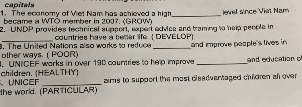 capitals 
1. The economy of Viet Nam has achieved a high _level since Viet Nam 
became a WTO member in 2007. (GROW) 
2. UNDP provides technical support, expert advice and training to help people in 
_countries have a better life. ( DEVELOP) 
3. The United Nations also works to reduce_ 
and improve people's lives in 
other ways. ( POOR) 
4. UNICEF works in over 190 countries to help improve _and education of 
children. (HEALTHY) 
. UNICEF _aims to support the most disadvantaged children all over 
the world. (PARTICULAR)