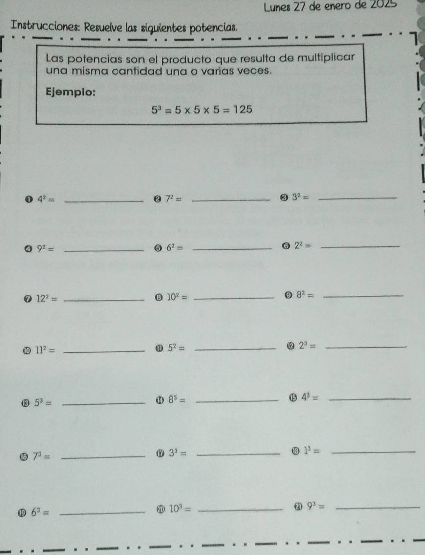 Lunes 27 de enero de 2025 
Instrucciones: Resuelve las siguientes potencias. 
Las potencias son el producto que resulta de multiplicar 
una misma cantidad una o varias veces. 
Ejemplo:
5^3=5* 5* 5=125
① 4^2= _ 
② 7^2= _ 
③ 3^2= _ 
④ 9^2= _ 
6 6^2= _ 
6 2^2= _ 
⑦ 12^2= _ 
8 10^2= _ 
9 8^2= _ 
10 11^2= _ω 5^2= _⑫2 2^3= _ 
⑬3 5^3= _
8^3=
_⑮5 4^3= _ 
16 7^3= _ 
⑰ 3^3= _ 
1 1^3= _ 
19 6^3= _ 
20 10^3= _2 9^3= _