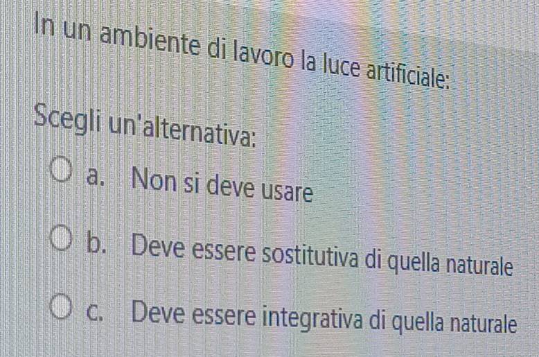 In un ambiente di lavoro la luce artificiale:
Scegli un'alternativa:
a. Non si deve usare
b. Deve essere sostitutiva di quella naturale
c. Deve essere integrativa di quella naturale