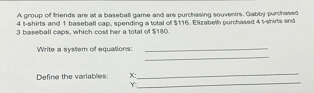 A group of friends are at a baseball game and are purchasing souvenirs. Gabby purchased
4 t-shirts and 1 baseball cap, spending a total of $116. Elizabeth purchased 4 t-shirts and
3 baseball caps, which cost her a total of $180. 
Write a system of equations:_ 
_ 
_ 
Define the variables: X : 
_
Y :