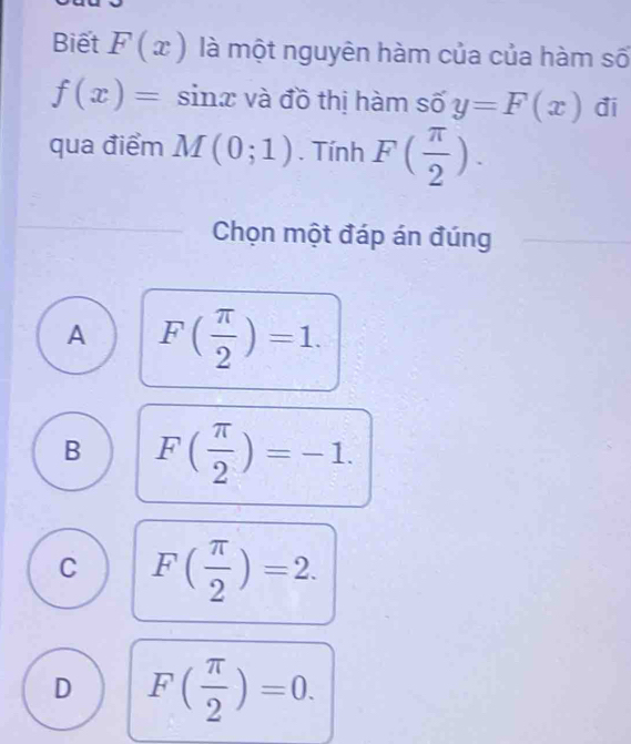 Biết F(x) là một nguyên hàm của của hàm số
f(x)=sin x và đồ thị hàm số y=F(x) đi
qua điểm M(0;1). Tính F( π /2 ). 
Chọn một đáp án đúng
A F( π /2 )=1.
B F( π /2 )=-1.
C F( π /2 )=2.
D F( π /2 )=0.