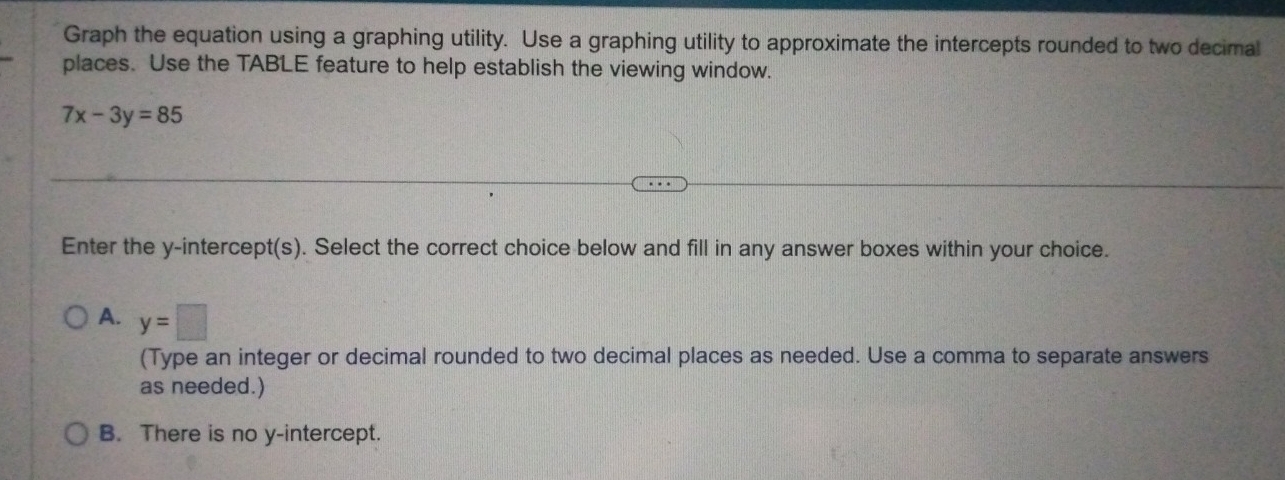 Graph the equation using a graphing utility. Use a graphing utility to approximate the intercepts rounded to two decimal
places. Use the TABLE feature to help establish the viewing window.
7x-3y=85
Enter the y-intercept(s). Select the correct choice below and fill in any answer boxes within your choice.
A. y=□
(Type an integer or decimal rounded to two decimal places as needed. Use a comma to separate answers
as needed.)
B. There is no y-intercept.