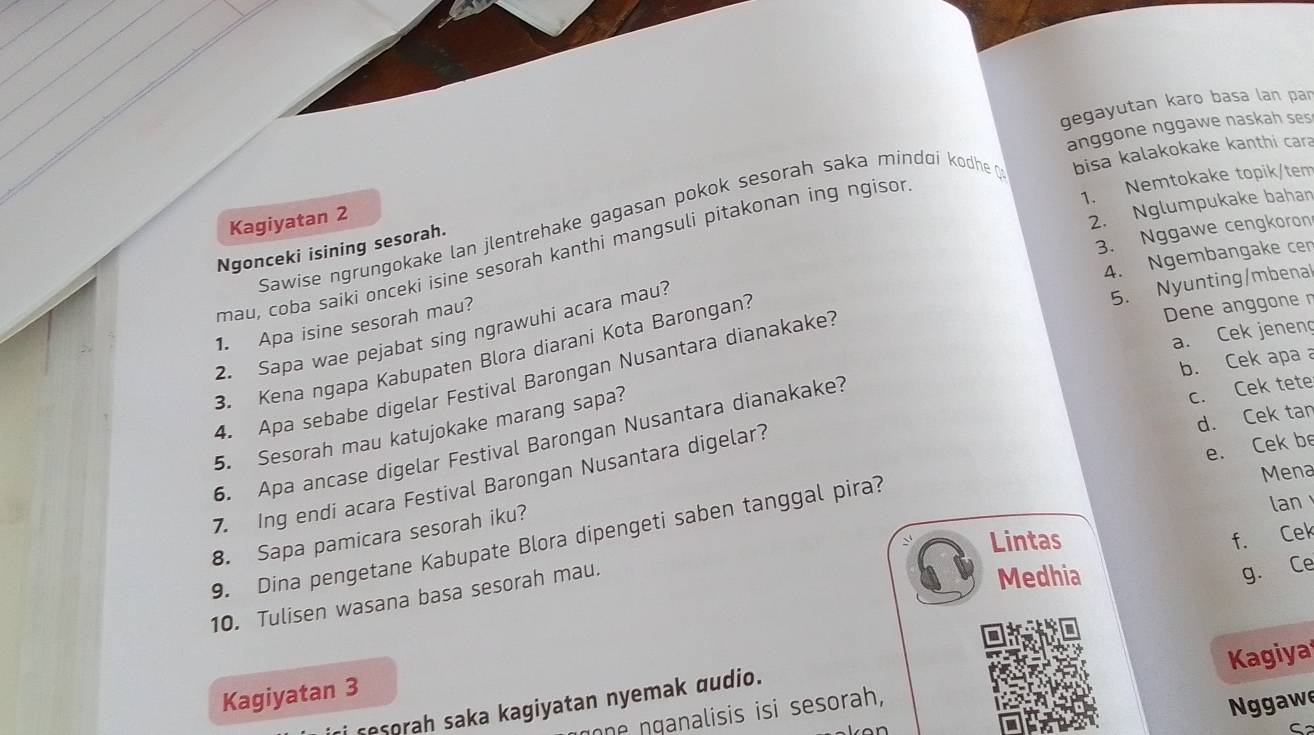 gegayutan karo basa lan par 
anggone nggawe naskah ses 
2. Nglumpukake bahan 
Sawise ngrungokake lan jlentrehake gagasan pokok sesorah saka míndɑí kodhe bisa kalakokake kanthi cara 
Kagiyatan 2 
3. Nggawe cengkoron 
Ngonceki isining sesorah. 
mau, coba saíki onceki isine sesorah kanthi mangsuli pitakonan ing ngisor 
1. Nemtokake topik/tem 
4. Ngembangake cen 
1. Apa isine sesorah mau? 
2. Sapa wae pejabat sing ngrawuhi acara mau? 
5. Nyunting/mbenal 
a. Cek jenen 
3. Kena ngapa Kabupaten Blora diarani Kota Barongan? 
Dene anggone n 
b. Cek apa a 
4. Apa sebabe digelar Festival Barongan Nusantara dianakake? 
d. Cek tan 
5. Sesorah mau katujokake marang sapa? 
6. Apa ancase digelar Festival Barongan Nusantara dianakake? 
c. Cek tete 
e. Cek b 
Mena 
7. Ing endi acara Festival Barongan Nusantara digelar? 
lan 
Lintas f. Cek 
8. Sapa pamicara sesorah iku? 
9. Dina pengetane Kabupate Blora dipengeti saben tanggal pira? 
10. Tulisen wasana basa sesorah mau. 
Medhia 
g. Ce 
Kagiyatan 3 
ne nganalisis isi sesorah, Kagiya 
N ggaw 
sesorah saka kagiyatan nyemak audio.