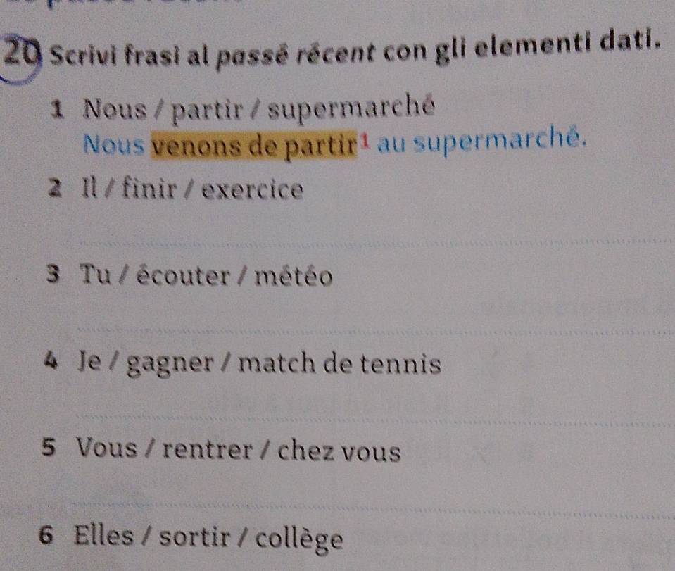 Scrivi frasi al passé récent con gli elementi dati. 
1 Nous / partir / supermarché 
Nous venons de partir1 au supermarché. 
2 Il / finir / exercice 
_ 
_ 
3 Tu / écouter / météo 
_ 
4 Je / gagner / match de tennis 
_ 
5 Vous / rentrer / chez vous 
_ 
6 Elles / sortir / collège