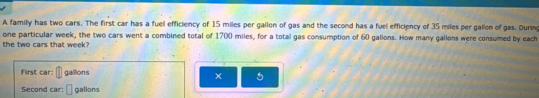 A family has two cars. The first car has a fuel efficiency of 15 miles per gallon of gas and the second has a fuel efficiency of 35 miles per gallon of gas. During 
one particular week, the two cars went a combined total of 1700 miles, for a total gas consumption of 60 gallons. How many gallons were consumed by each 
the two cars that week? 
First car: gallons
× 
Second car: gallons