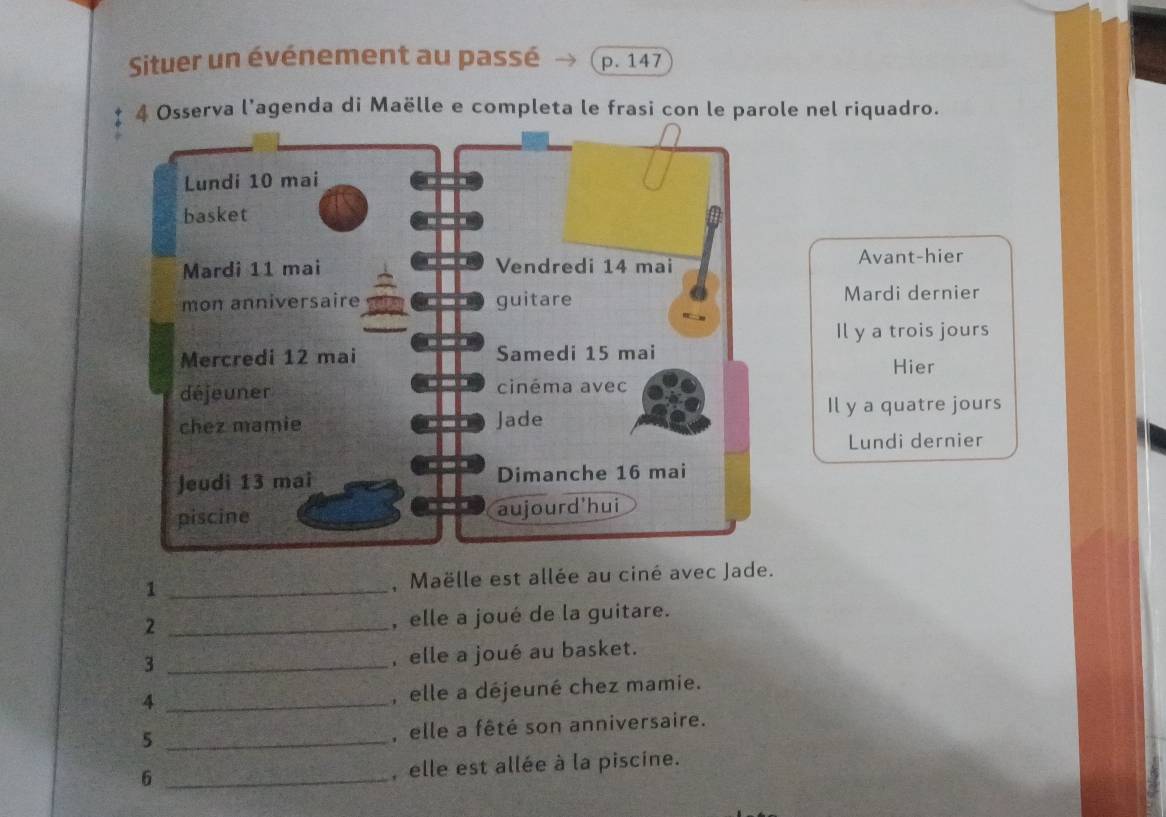 Situer un événement au passé p. 147
4 Osserva l’agenda di Maëlle e completa le frasi con le parole nel riquadro.
Avant-hier
Mardi dernier
Il y a trois jours
Hier
Il y a quatre jours
Lundi dernier
1 _, Maëlle est allée au ciné avec Jade.
2 _, elle a joué de la guitare.
_3
, elle a joué au basket.
_4
, elle a déjeuné chez mamie.
_5
, elle a fêté son anniversaire.
6 _, elle est allée à la piscine.