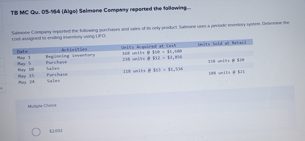 TB MC Qu. 05-164 (Algo) Salmone Company reported the following...
Salmone Company reported the following purchases and sales of its only product. Salmone uses a periodic inventory system. Determine the
assigned to ending inventory using LIFO.
s
Multiple Choice
$2,692