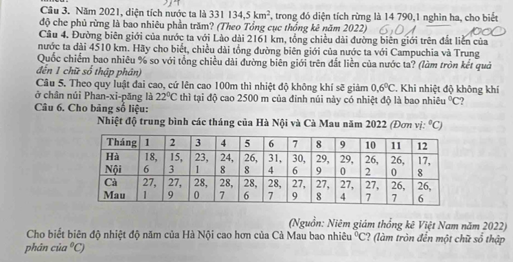 Năm 2021, diện tích nước ta là 331134, 5km^2 , trong đó diện tích rừng là 14 790,1 nghìn ha, cho biết 
độ che phủ rừng là bao nhiêu phần trăm? (Theo Tổng cục thống kê năm 2022) 
Câu 4. Đường biên giới của nước ta với Lào dài 2161 km, tổng chiều dài đường biên giới trên đất liễn của 
nước ta dài 4510 km. Hãy cho biết, chiều dài tổng đường biên giới của nước ta với Campuchia và Trung 
Quốc chiếm bao nhiêu % so với tổng chiều dài đường biên giới trên đất liền của nước ta? (làm tròn kết quả 
đến 1 chữ số thập phân) 
Câu 5. Theo quy luật đai cao, cứ lên cao 100m thì nhiệt độ không khí sẽ giảm 0,6^0C 2. Khi nhiệt độ không khí 
ở chân núi Phan-xi-păng là 22°C thì tại độ cao 2500 m của đinh núi này có nhiệt độ là bao nhiêu°C
Câu 6. Cho bảng số liệu: 
Nhiệt độ trung bình các tháng của Hà Nội và Cà Mau năm 2022 (Đơn vị: ^circ C)
(Nguồn: Niêm giám thống kê Việt Nam năm 2022) 
Cho biết biên độ nhiệt độ năm của Hà Nội cao hơn của Cà Mau bao nhiêu°C ? (làm tròn đến một chữ số thập 
phân của°C)