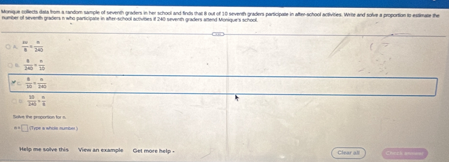 Monique collects data from a random sample of seventh graders in her school and finds that 8 out of 10 seventh graders participate in after-school activities. Write and solve a proportion to estimate the 
number of seventh graders n who participate in after-school activities if 240 seventh graders attend Monique's school. 
A  10/8 = n/240 
0  8/240 = n/10 
 8/10 = n/240 
 10/240 = n/8 
Solve the proportion for n.
n=□ (Type a whole number 
Help me solve this View an example Get more help - Clear all Check answe