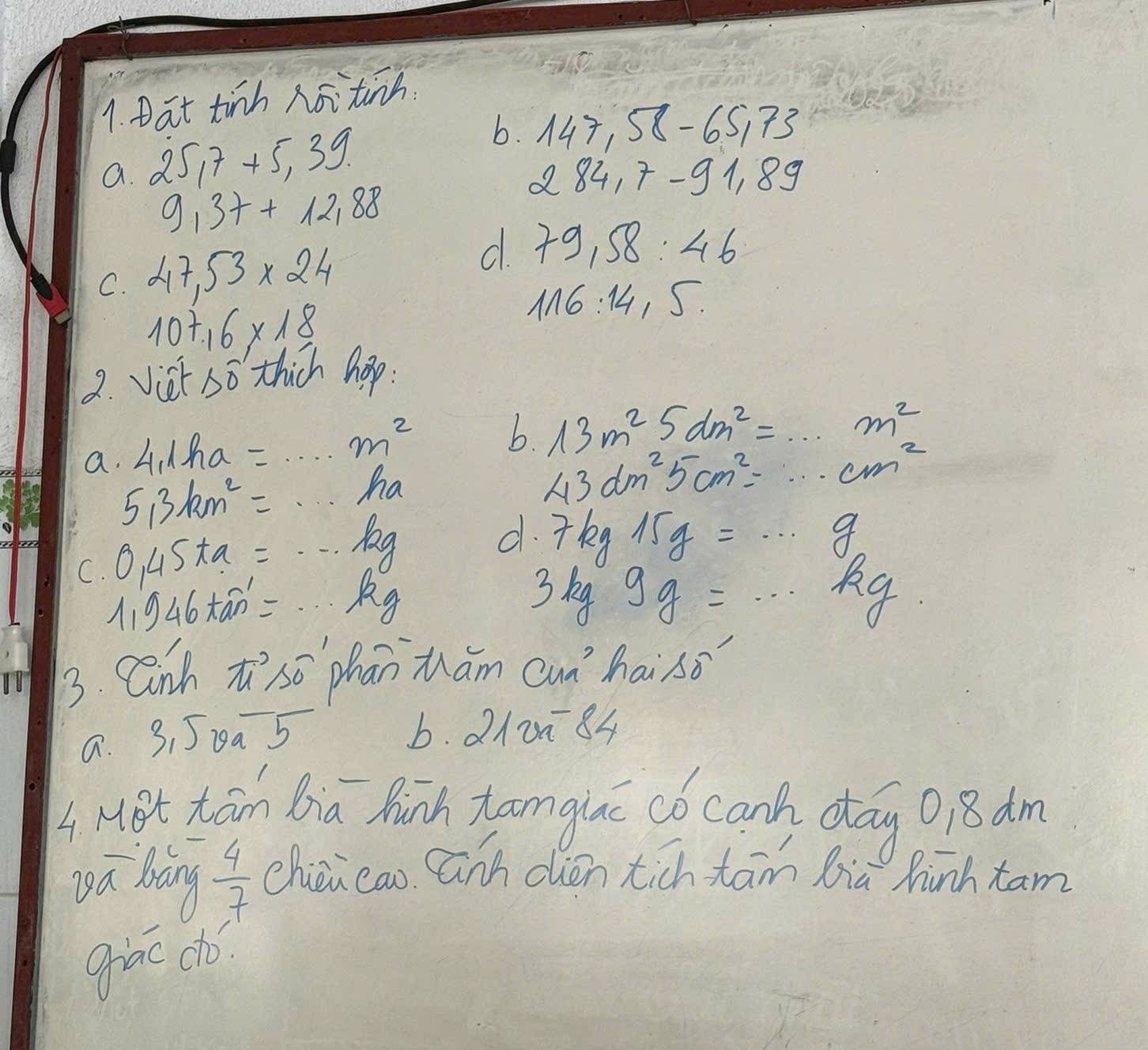 Dat tinh noitinh 
a. 25, 5, 7+5, 3 b. 147,58-65,73
284.7-91.89
9,37+12,88
C. 47,53* 24
d. 79,58:46
10+16* 18
116:14,5. 
2. Vist, SO thich hop. 
a. 4,1ha=...m^2
b. 13m^25dm^2=·s m^2
5,3km^2=·s ha
43dm^25cm^2=·s cm^2
C. 0.45ta=·s hg
d. 7kg15g=·s g
A 1946kan'=·s kg
3kg9g=·s kg
3. Cn hπ^2svector 0^(-1) han Mhám cunhai so 
a. 3,50a-5
6. 210÷84
4 HBt Kān Bia Ruinh anglac có canh day 018 dm 
yá bàng  4/7  chion cao anh dién tich tām lia hinh xam 
giāo choó