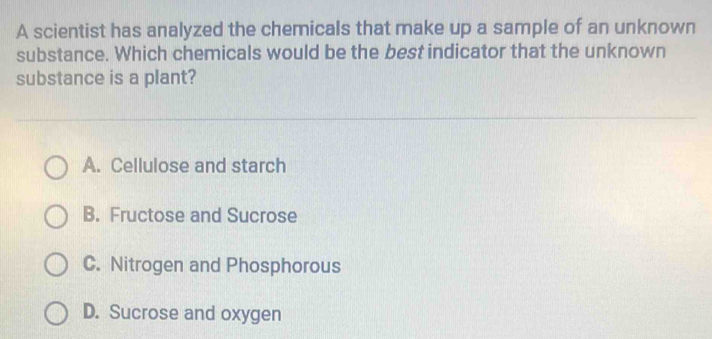 A scientist has analyzed the chemicals that make up a sample of an unknown
substance. Which chemicals would be the best indicator that the unknown
substance is a plant?
A. Cellulose and starch
B. Fructose and Sucrose
C. Nitrogen and Phosphorous
D. Sucrose and oxygen