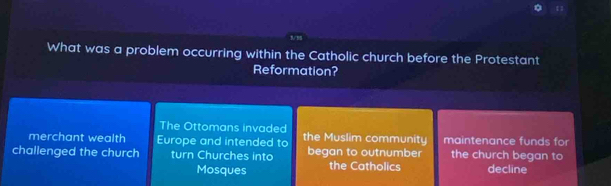 1/8
What was a problem occurring within the Catholic church before the Protestant
Reformation?
The Ottomans invaded
merchant wealth Europe and intended to the Muslim community maintenance funds for
challenged the church turn Churches into began to outnumber the church began to decline
Mosques the Catholics