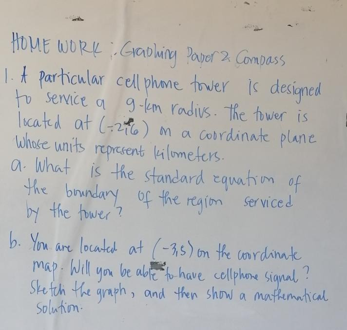 HOUE WORK Graohing Papor 2. Compass 
1. t particular cell phone tower is designed 
to service a g-km radius. The tower is 
located at (-2,6) on a coordinate plane 
Whose units represent kilomefers. 
a. What is the standard equation of 
the boundary of the region serviced 
by the fower? 
6. You are locatal at (-3,5) on the coordinate 
map. Will you be abfe to have cellphone sigual? 
Sketth the graph, and then show a mafhematical 
solution.