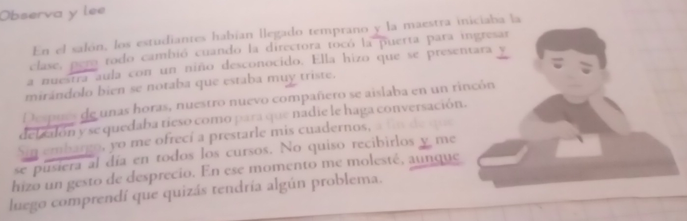 Observa y lee 
En el salón, los estudiantes habían llegado temprano y la maestra iniciaba la 
clase, per todo cambió cuando la directora tocó la puerta para ingresar 
a nuestra aula con un niño desconocido. Ella hizo que se presentara 
mirándolo bien se notaba que estaba muy triste. 
Despues de unas horas, nuestro nuevo compañero se aislaba en un rincón 
delcalón y se quedaba tieso como para que nadie le haga conversación. 
Sin embargo, yo me ofrecí a prestarle mis cuadernos, de g u 
se pusiera al día en todos los cursos. No quiso recibirlos y me 
hizo un gesto de desprecio. En ese momento me molesté, aunque 
luego comprendí que quizás tendría algún problema.