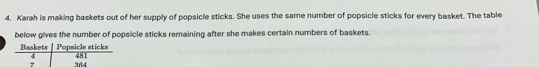 Karah is making baskets out of her supply of popsicle sticks. She uses the same number of popsicle sticks for every basket. The table 
below gives the number of popsicle sticks remaining after she makes certain numbers of baskets. 
Baskets Popsicle sticks
4 481
7 364