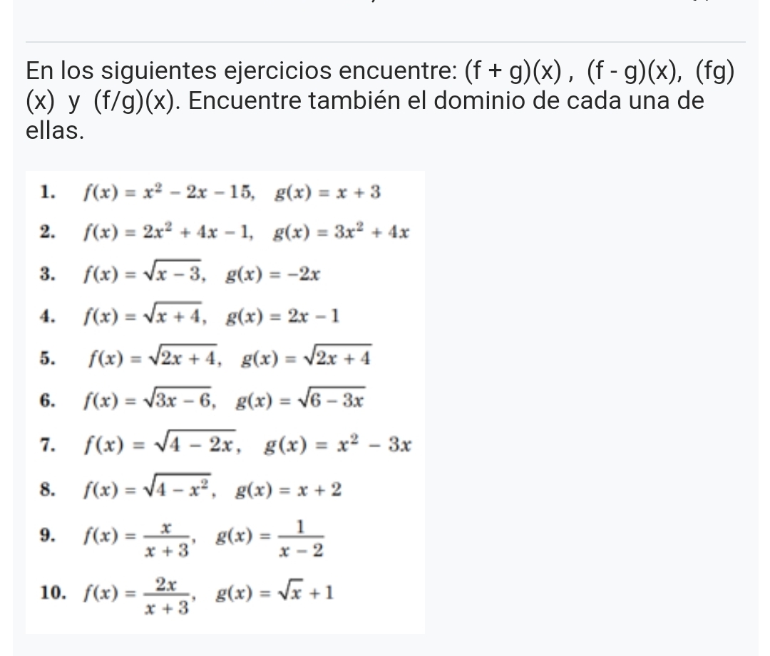 En los siguientes ejercicios encuentre: (f+g)(x), (f-g)(x) , (fg)
(x) y (f/g)(x). Encuentre también el dominio de cada una de 
ellas. 
1. f(x)=x^2-2x-15, g(x)=x+3
2. f(x)=2x^2+4x-1, g(x)=3x^2+4x
3. f(x)=sqrt(x-3), g(x)=-2x
4. f(x)=sqrt(x+4), g(x)=2x-1
5. f(x)=sqrt(2x+4), g(x)=sqrt(2x+4)
6. f(x)=sqrt(3x-6), g(x)=sqrt(6-3x)
7. f(x)=sqrt(4-2x), g(x)=x^2-3x
8. f(x)=sqrt(4-x^2), g(x)=x+2
9. f(x)= x/x+3 , g(x)= 1/x-2 
10. f(x)= 2x/x+3 , g(x)=sqrt(x)+1