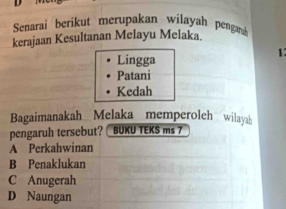 Senarai berikut merupakan wilayah pengaruh
kerajaan Kesultanan Melayu Melaka.
1
Lingga
Patani
Kedah
Bagaimanakah Melaka memperoleh wilayah
pengaruh tersebut? BUKU TEKS ms 7
A Perkahwinan
B Penaklukan
C Anugerah
D Naungan