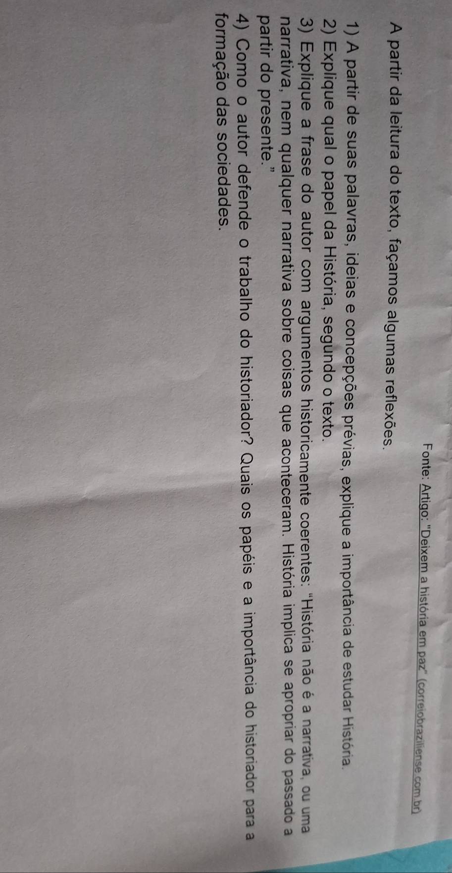 Fonte: Artigo: 'Deixem a história em paz' (correiobraziliense.com br) 
A partir da leitura do texto, façamos algumas reflexões. 
1) A partir de suas palavras, ideias e concepções prévias, explique a importância de estudar História. 
2) Explique qual o papel da História, segundo o texto. 
3) Explique a frase do autor com argumentos historicamente coerentes: "História não é a narrativa, ou uma 
narrativa, nem qualquer narrativa sobre coisas que aconteceram. História implica se apropriar do passado a 
partir do presente.” 
4) Como o autor defende o trabalho do historiador? Quais os papéis e a importância do historiador para a 
formação das sociedades.