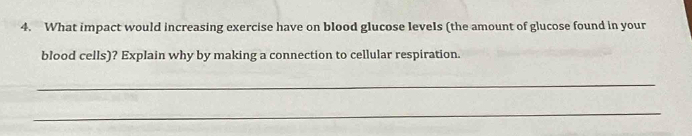 What impact would increasing exercise have on blood glucose levels (the amount of glucose found in your 
blood cells)? Explain why by making a connection to cellular respiration. 
_ 
_