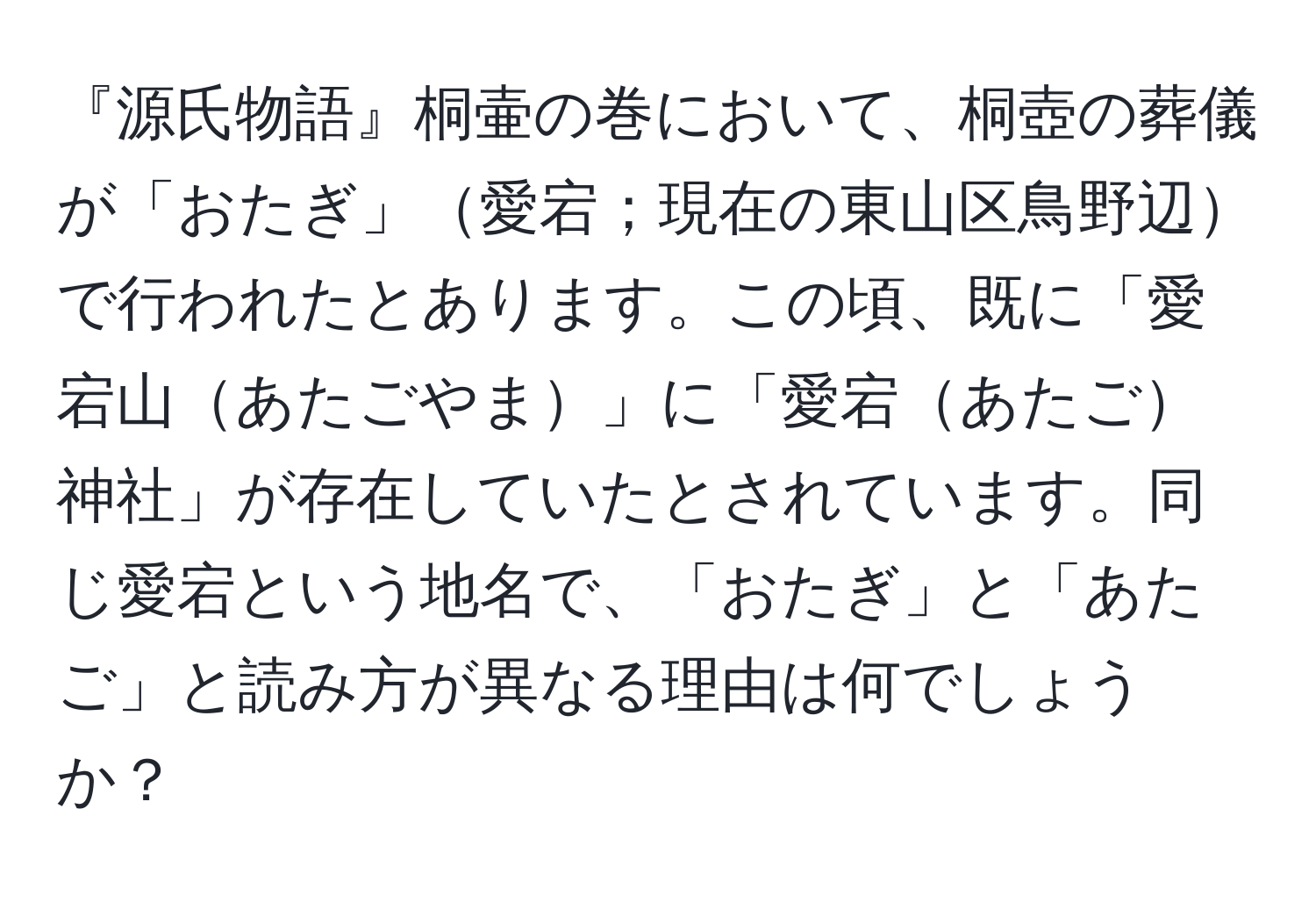 『源氏物語』桐壷の巻において、桐壺の葬儀が「おたぎ」愛宕；現在の東山区鳥野辺で行われたとあります。この頃、既に「愛宕山あたごやま」に「愛宕あたご神社」が存在していたとされています。同じ愛宕という地名で、「おたぎ」と「あたご」と読み方が異なる理由は何でしょうか？