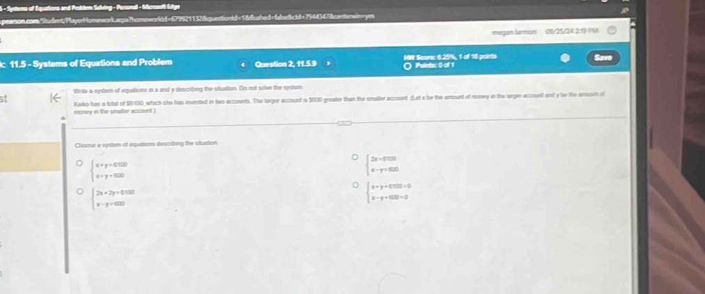 Systems of Equitions and Probler Salving - Parsonal - Mcrosolt Edge
pearson.com/Student/PlayerHomework.aspa?homeworldd=6799211328quentionld=18flushed=falseBcld=7944347&centerwin=yes
megan larmon 09/25/24 2:19 PM
: 11.5 - Systems of Equations and Problem Question 2, 11.5.9 HW Score: 6.25%, 1 of 16 points Save
O Points: 0 of 1
White a system of equations in x and y describng the sitution. Do sot soive the systom
s Kako has a total of $6100, whach she has invested in two accounts. The larger eccount is $600 greater than the smater account. (Let a be the amount of money in the arger account and y bo the amunt of
money in the smaller account )
Choose a system of equations describing the situation
beginarrayl x+y=6100 x=y+600endarray.
beginarrayl 2x=600 x-y=600endarray.
beginarrayl 2x+2y=6500 x-y=600endarray.
beginarrayl x+y+600=0 x-y+600=0endarray.