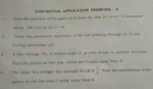 CONCEPTUAL APPLICATION EXERCISE - 6 
! Find the distance of the point (2,3) from the line 2x-3y+9=0 measured 
along the line 2x-2y+5=0
2. Write the parmetric equations of the line passing through (3,2) and 
having inclination 135°
3 A lime through P(3,4) makes angle of 60° with X-axis in positive direction 
Find the points on that line which are 5 units away from P. 
4. The slope of a straight line through A(3,2) is  3/4 . Find the coordinates of the 
points on the line that 5 units away from A.