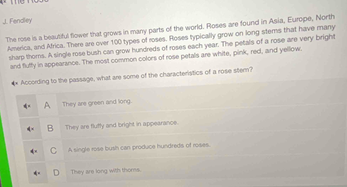 Fendley
The rose is a beautiful flower that grows in many parts of the world. Roses are found in Asia, Europe, North
America, and Africa. There are over 100 types of roses. Roses typically grow on long stems that have many
sharp thorns. A single rose bush can grow hundreds of roses each year. The petals of a rose are very bright
and fluffy in appearance. The most common colors of rose petals are white, pink, red, and yellow.
According to the passage, what are some of the characteristics of a rose stem?
A They are green and long.
B They are fluffy and bright in appearance.
C A single rose bush can produce hundreds of roses.
D They are long with thorns.