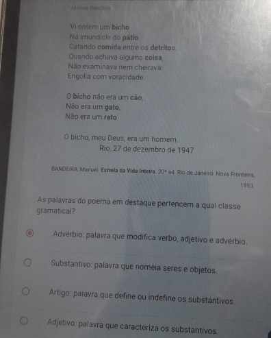 Manues Banceira
Vi ontem um bicho
Na imundície do pátio
Catando comida entre os detritos
Quando achava alguma coisa,
Não examinava nem cheirava:
Engolia com voracidade
O bicho não era um cão,
Não era um gato,
Não era um rato
O bicho, meu Deus, era um homem.
Rio, 27 de dezembro de 1947
BANDEIRA, Manuel. Estrela da Vida Inteira. 20° ed. Río de Janeiro: Nova Fronteira,
1993
As palavras do poema em destaque pertencem a qual classe
gramatical?
Advérbio: palavra que modífica verbo, adjetivo e advérbio.
Substantivo: palavra que nomeia seres e objetos.
Artigo: palavra que define ou indefine os substantivos.
Adjetivo: palavra que caracteriza os substantivos.