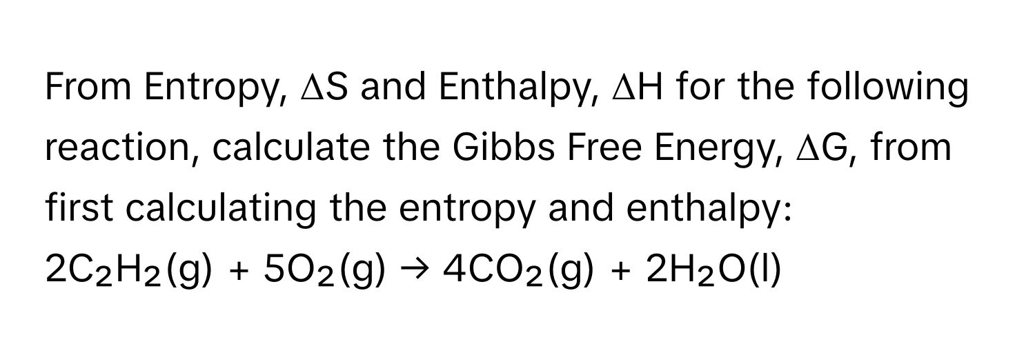 From Entropy, ΔS and Enthalpy, ΔH for the following reaction, calculate the Gibbs Free Energy, ΔG, from first calculating the entropy and enthalpy:

2C₂H₂(g) + 5O₂(g) → 4CO₂(g) + 2H₂O(l)